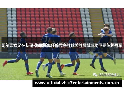 切尔西女足在艾玛·海耶斯离任前凭净胜球险胜曼城成功卫冕英超冠军